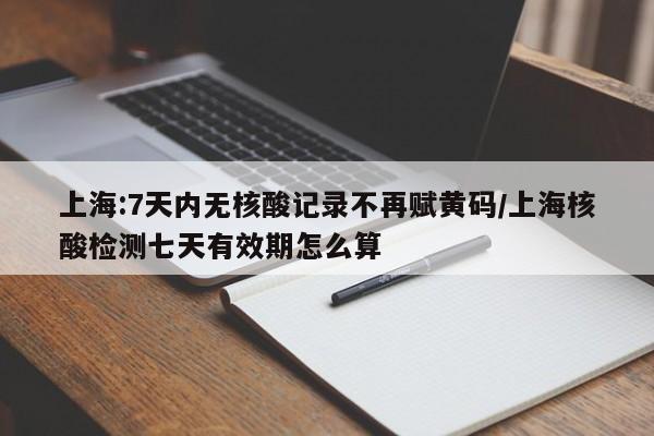 上海:7天内无核酸记录不再赋黄码/上海核酸检测七天有效期怎么算