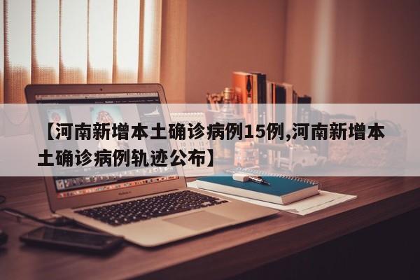 【河南新增本土确诊病例15例,河南新增本土确诊病例轨迹公布】