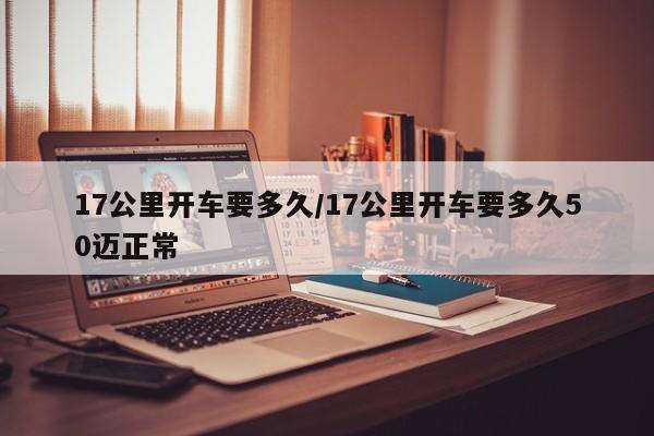 17公里开车要多久/17公里开车要多久50迈正常