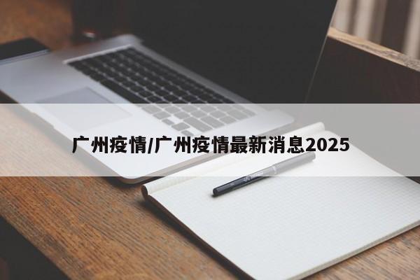 广州疫情/广州疫情最新消息2025