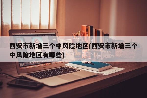 西安市新增三个中风险地区(西安市新增三个中风险地区有哪些)