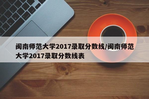 闽南师范大学2017录取分数线/闽南师范大学2017录取分数线表
