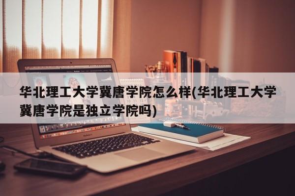华北理工大学冀唐学院怎么样(华北理工大学冀唐学院是独立学院吗)
