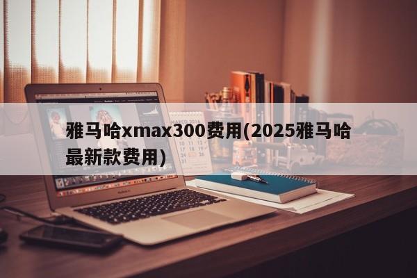 雅马哈xmax300费用(2025雅马哈最新款费用)