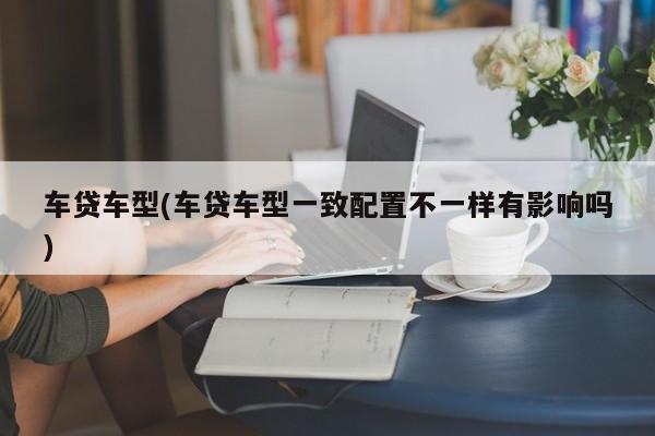 车贷车型(车贷车型一致配置不一样有影响吗)