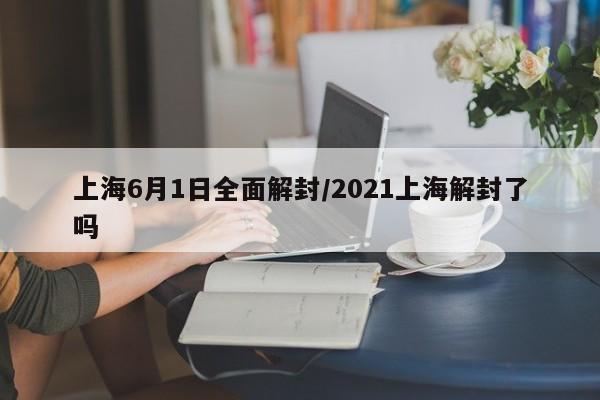 上海6月1日全面解封/2021上海解封了吗