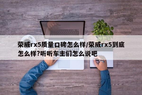 荣威rx5质量口碑怎么样/荣威rx5到底怎么样?听听车主们怎么说吧