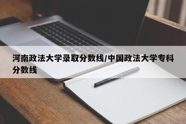 河南政法大学录取分数线/中国政法大学专科分数线