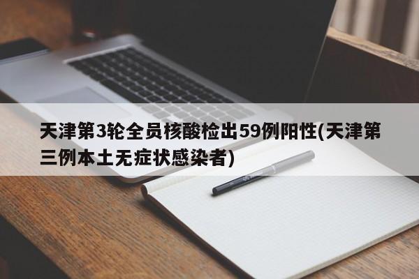 天津第3轮全员核酸检出59例阳性(天津第三例本土无症状感染者)