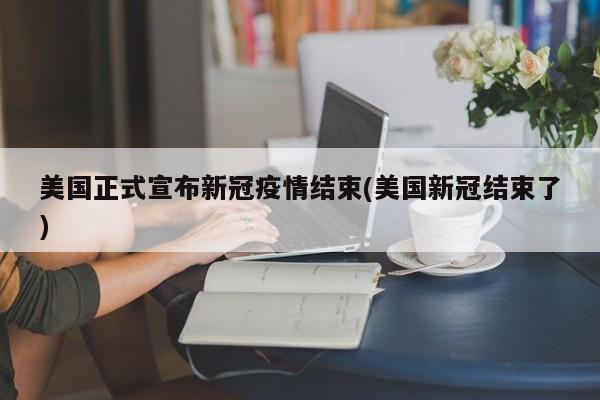 美国正式宣布新冠疫情结束(美国新冠结束了)