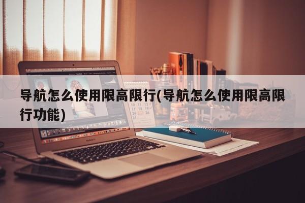 导航怎么使用限高限行(导航怎么使用限高限行功能)