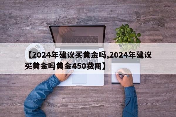 【2024年建议买黄金吗,2024年建议买黄金吗黄金450费用】