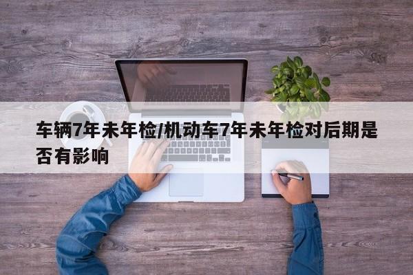 车辆7年未年检/机动车7年未年检对后期是否有影响