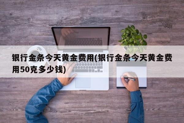 银行金条今天黄金费用(银行金条今天黄金费用50克多少钱)