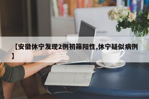 【安徽休宁发现2例初筛阳性,休宁疑似病例】
