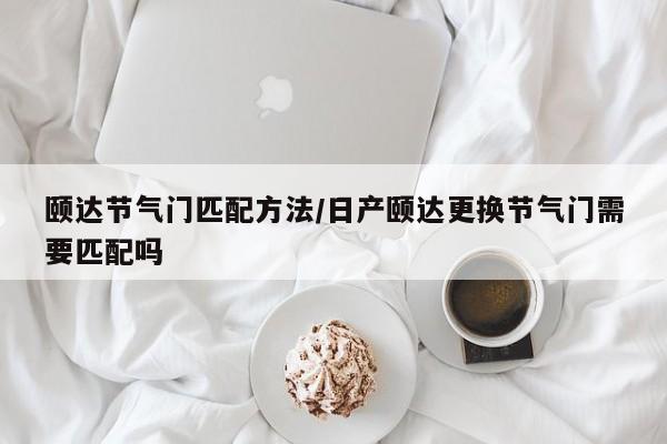 颐达节气门匹配方法/日产颐达更换节气门需要匹配吗