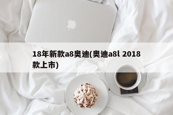 18年新款a8奥迪(奥迪a8l 2018款上市)