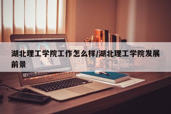 湖北理工学院工作怎么样/湖北理工学院发展前景