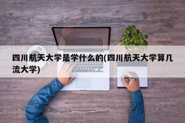 四川航天大学是学什么的(四川航天大学算几流大学)