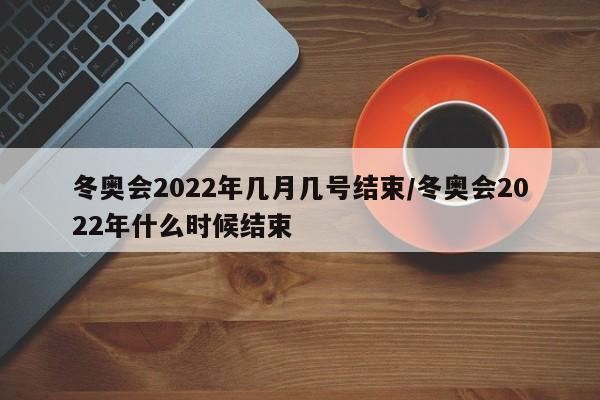 冬奥会2022年几月几号结束/冬奥会2022年什么时候结束