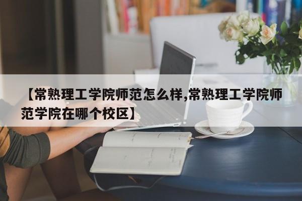 【常熟理工学院师范怎么样,常熟理工学院师范学院在哪个校区】