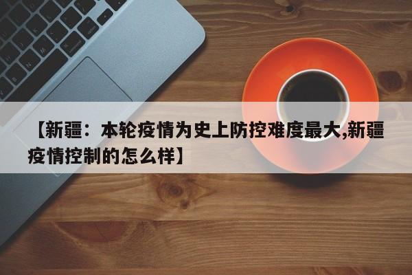 【新疆：本轮疫情为史上防控难度最大,新疆疫情控制的怎么样】