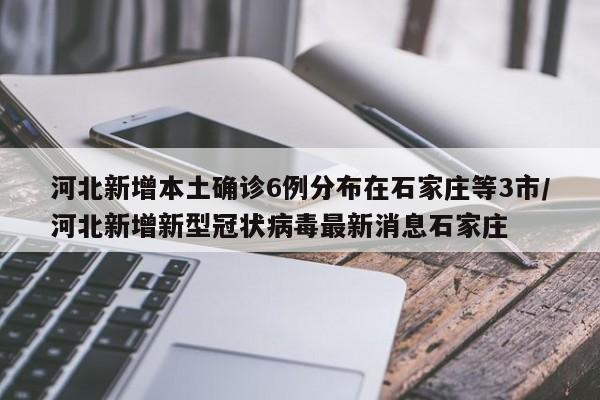 河北新增本土确诊6例分布在石家庄等3市/河北新增新型冠状病毒最新消息石家庄