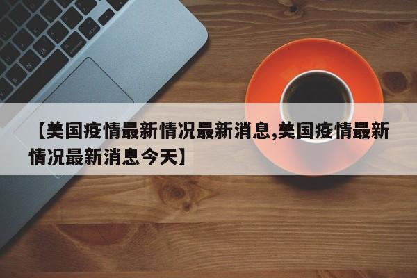 【美国疫情最新情况最新消息,美国疫情最新情况最新消息今天】