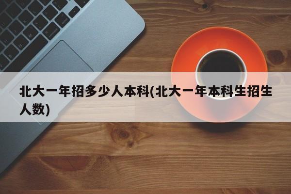 北大一年招多少人本科(北大一年本科生招生人数)