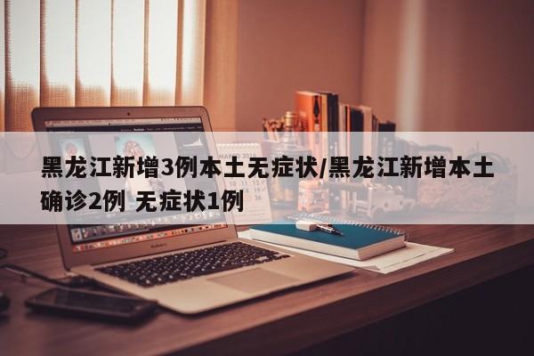 黑龙江新增3例本土无症状/黑龙江新增本土确诊2例 无症状1例