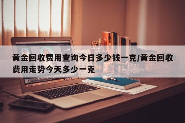 黄金回收费用查询今日多少钱一克/黄金回收费用走势今天多少一克