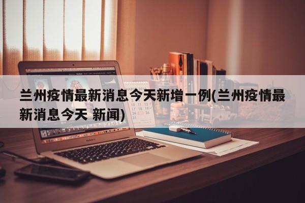 兰州疫情最新消息今天新增一例(兰州疫情最新消息今天 新闻)