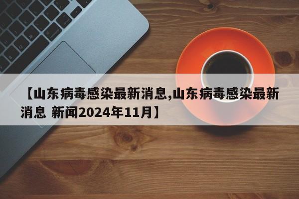 【山东病毒感染最新消息,山东病毒感染最新消息 新闻2024年11月】
