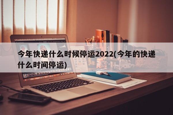 今年快递什么时候停运2022(今年的快递什么时间停运)