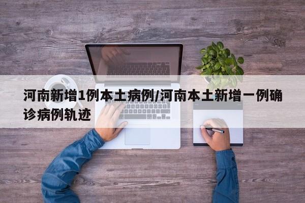河南新增1例本土病例/河南本土新增一例确诊病例轨迹