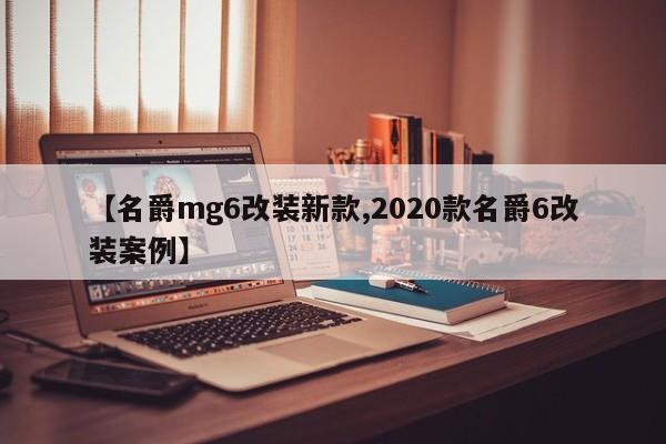 【名爵mg6改装新款,2020款名爵6改装案例】