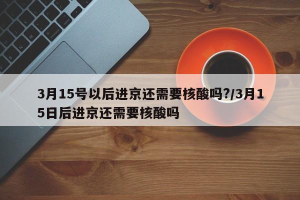 3月15号以后进京还需要核酸吗?/3月15日后进京还需要核酸吗