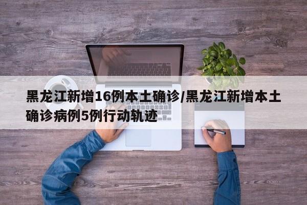 黑龙江新增16例本土确诊/黑龙江新增本土确诊病例5例行动轨迹