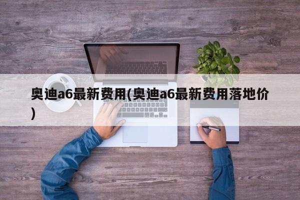 奥迪a6最新费用(奥迪a6最新费用落地价)