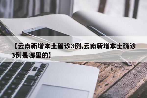 【云南新增本土确诊3例,云南新增本土确诊3例是哪里的】