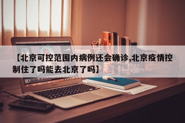 【北京可控范围内病例还会确诊,北京疫情控制住了吗能去北京了吗】