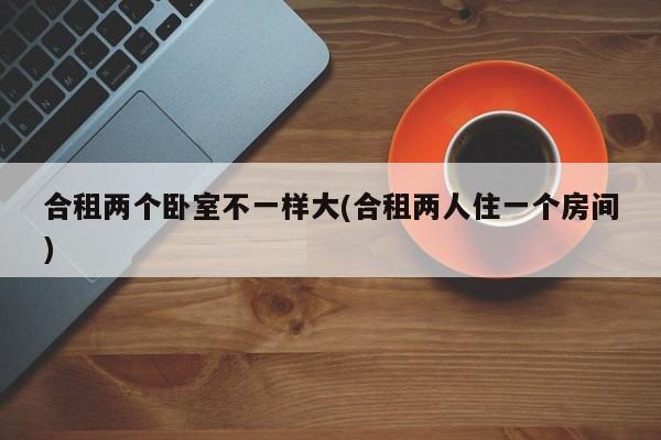合租两个卧室不一样大(合租两人住一个房间)