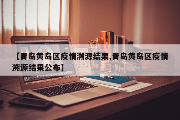 【青岛黄岛区疫情溯源结果,青岛黄岛区疫情溯源结果公布】