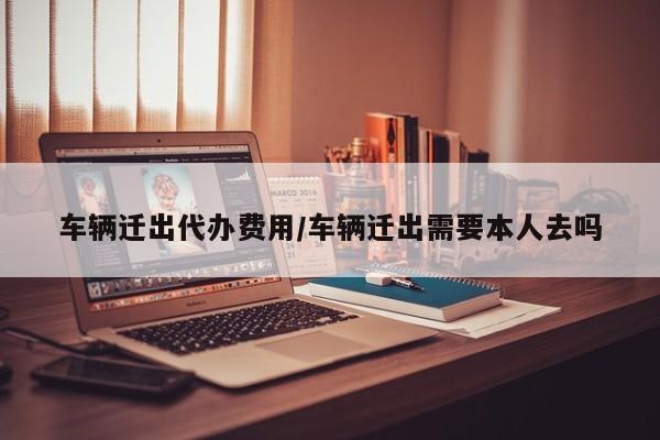车辆迁出代办费用/车辆迁出需要本人去吗
