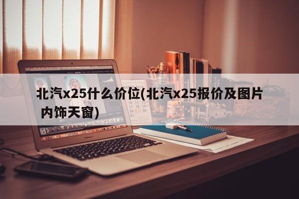 北汽x25什么价位(北汽x25报价及图片 内饰天窗)