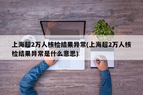 上海超2万人核检结果异常(上海超2万人核检结果异常是什么意思)