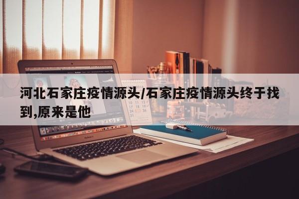 河北石家庄疫情源头/石家庄疫情源头终于找到,原来是他