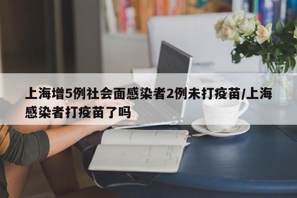 上海增5例社会面感染者2例未打疫苗/上海感染者打疫苗了吗