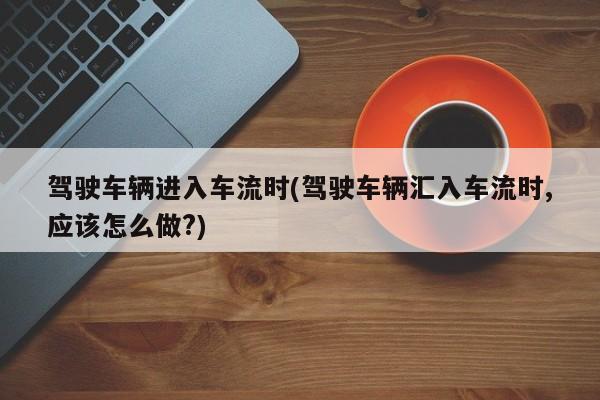 驾驶车辆进入车流时(驾驶车辆汇入车流时,应该怎么做?)
