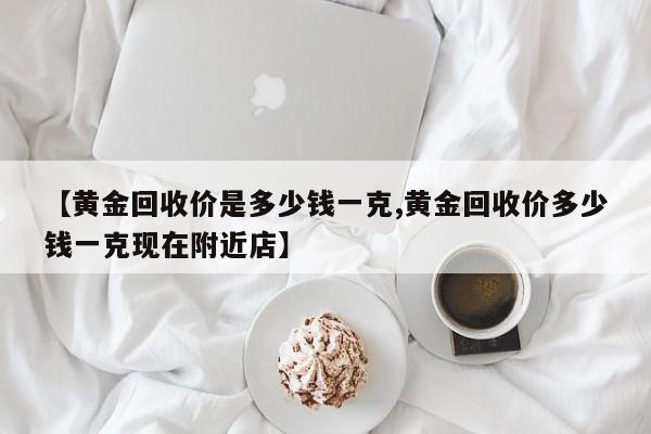 【黄金回收价是多少钱一克,黄金回收价多少钱一克现在附近店】